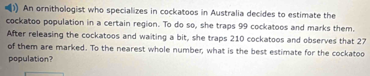 An ornithologist who specializes in cockatoos in Australia decides to estimate the 
cockatoo population in a certain region. To do so, she traps 99 cockatoos and marks them. 
After releasing the cockatoos and waiting a bit, she traps 210 cockatoos and observes that 27
of them are marked. To the nearest whole number, what is the best estimate for the cockatoo 
population?