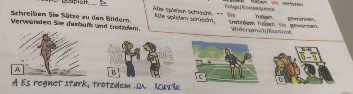 shalß haben sie verloren. 
_ 
Folge/Konsequenz 
Alle spielen schlecht. Sie haben gewonnen. 
Schreiben Sie Sätze zu den Bildern. 
Alle spielen schlecht, trotzdem haben sie gewonnen. 
Verwenden Sie deshalb und trotzdem. 
Widerspruch/Kontrast
frac beginarrayr 8.32 * 0.32endarray □ 
B 
C 
D