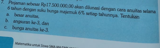 Pinjaman sebesar Rp17.500.000,00 akan dilunasi dengan cara anuitas selama
6 tahun dengan suku bunga majemuk 6% setiap tahunnya. Tentukan 
a. besar anuitas, 
b. angsuran ke -3, dan 
c. bunga anuitas ke -3. 
Matematika untuk Siswa SMA-M A S