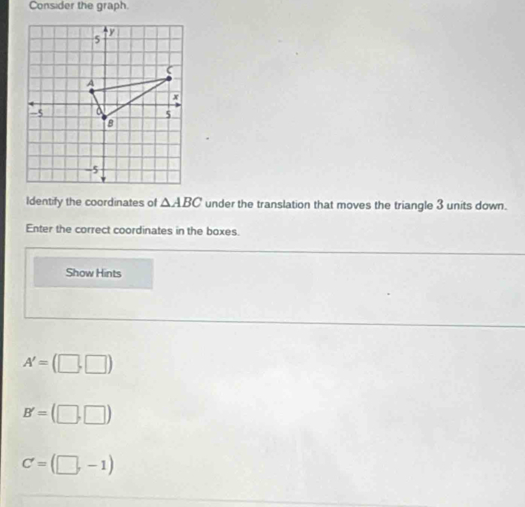 Consider the graph. 
Identify the coordinates of △ ABC under the translation that moves the triangle 3 units down. 
Enter the correct coordinates in the boxes. 
Show Hints
A'=(□ ,□ )
B'=(□ ,□ )
C'=(□ ,-1)