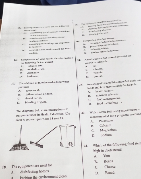 4
19. The equipment could be maintained by
15. Sanitary inspectors carry out the following
. A. keeping them in a moist environment.
A. maintaining good sanitary conditions B cleaning their surfaces with lubricants
ro le ex c en s
C. disinfecting after use.
in market places.
D. cleaning after use.
B. ensuring animals are slaughtered
in clean abattoirs.
20. Composting of refuse means
C. ensuring genuine drugs are dispensed
A. burning of refuse in incinerators
in hospitals.
B. proper disposal of refuse.
C. reducing refuse.
D. ensuring clean environment for food
vendors
D. turning refuse to humus.
21. A food nutrient that is most essential for
16. Components of vital health statistics include
the following factors except
growth in infants is
A. inflation rate.
A. fat.
B. morbidity rate.
B. mineral.
C. death rate.
C. vitamin
D. birth rate.
17. The addition of fluorine to drinking water D. protein.
22. An aspect of Health Education that deals wit
prevents
A. loose tooth. foods and how they nourish the body is
B. inflammation of gum. A. health science.
C. dental caries. B. nutrition science.
D. bleeding of gum. C. food management.
D. food technology.
The diagrams below are illustrations of
equipment used in Health Education. Use 23. Which of the following supplements cc
them to answer questions 18 and 19. recommended for a pregnant woman?
A. Potassium
B. Calcium
C. Magnesium
D. Sodium
24. Which of the following food iten
high in cholesterol?
A. Yam
B. Beans
18. The equipment are used for
C. Cheese
A. disinfecting homes.
B keeping the environment clean. D. Bread