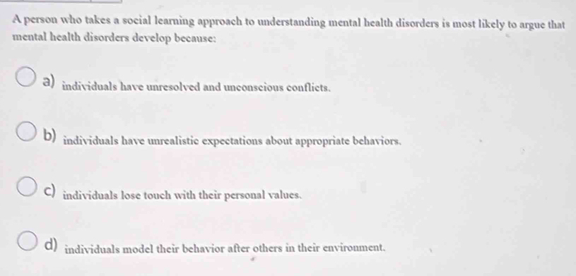 A person who takes a social learning approach to understanding mental health disorders is most likely to argue that
mental health disorders develop because:
a) individuals have unresolved and unconscious conflicts.
b) individuals have unrealistic expectations about appropriate behaviors.
C) individuals lose touch with their personal values.
d) individuals model their behavior after others in their environment.