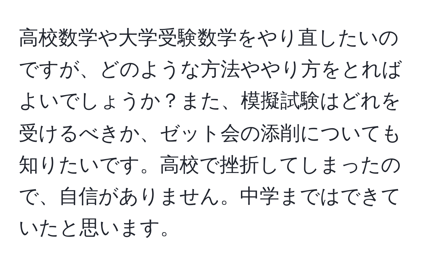 高校数学や大学受験数学をやり直したいのですが、どのような方法ややり方をとればよいでしょうか？また、模擬試験はどれを受けるべきか、ゼット会の添削についても知りたいです。高校で挫折してしまったので、自信がありません。中学まではできていたと思います。