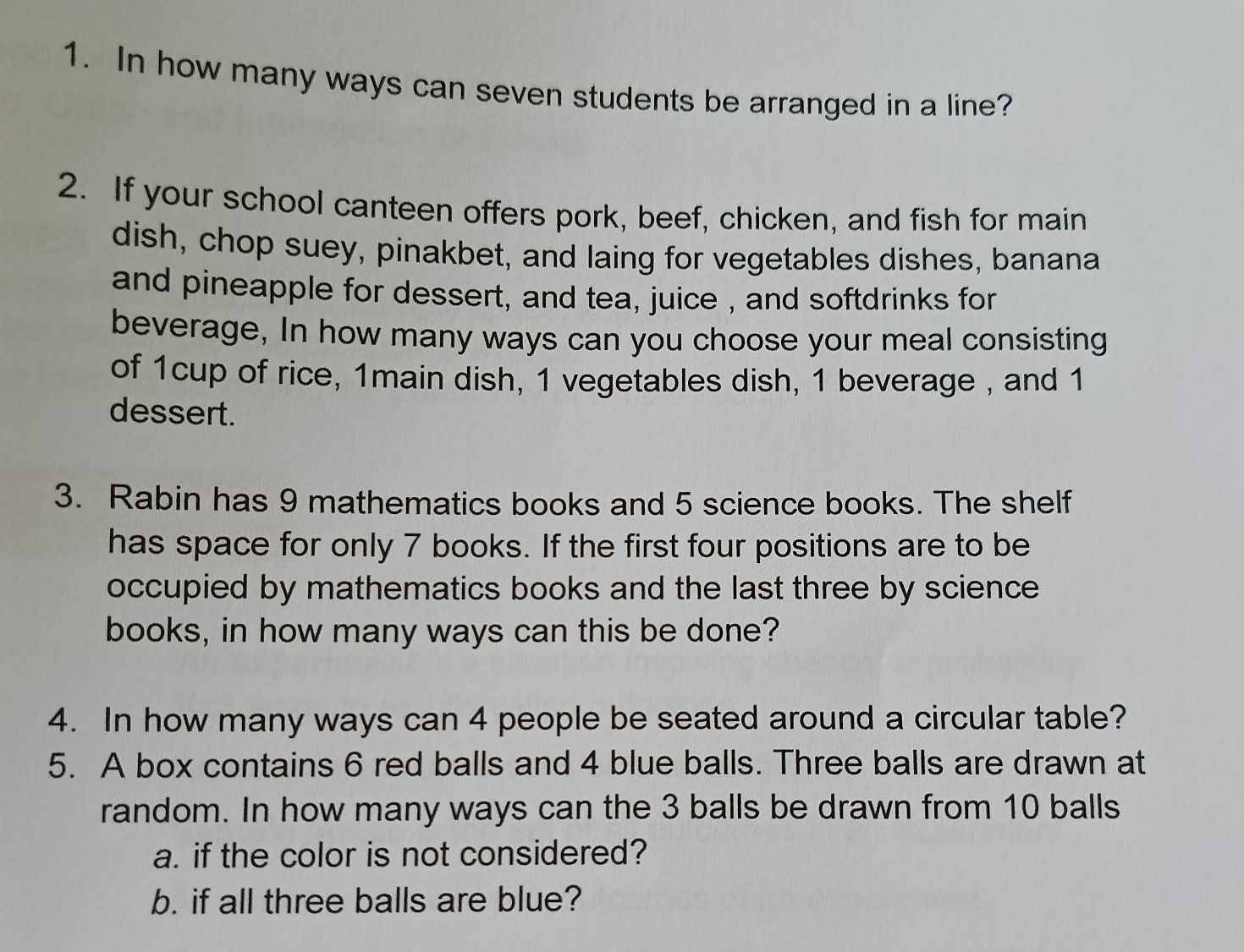 In how many ways can seven students be arranged in a line? 
2. If your school canteen offers pork, beef, chicken, and fish for main 
dish, chop suey, pinakbet, and laing for vegetables dishes, banana 
and pineapple for dessert, and tea, juice , and softdrinks for 
beverage, In how many ways can you choose your meal consisting 
of 1cup of rice, 1main dish, 1 vegetables dish, 1 beverage , and 1
dessert. 
3. Rabin has 9 mathematics books and 5 science books. The shelf 
has space for only 7 books. If the first four positions are to be 
occupied by mathematics books and the last three by science 
books, in how many ways can this be done? 
4. In how many ways can 4 people be seated around a circular table? 
5. A box contains 6 red balls and 4 blue balls. Three balls are drawn at 
random. In how many ways can the 3 balls be drawn from 10 balls 
a. if the color is not considered? 
b. if all three balls are blue?