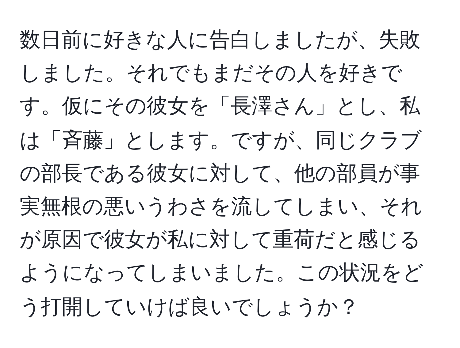 数日前に好きな人に告白しましたが、失敗しました。それでもまだその人を好きです。仮にその彼女を「長澤さん」とし、私は「斉藤」とします。ですが、同じクラブの部長である彼女に対して、他の部員が事実無根の悪いうわさを流してしまい、それが原因で彼女が私に対して重荷だと感じるようになってしまいました。この状況をどう打開していけば良いでしょうか？