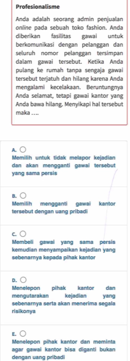 Profesionalisme
Anda adalah seorang admin penjualan
online pada sebuah toko fashion. Anda
diberikan fasilitas gawai untuk
berkomunikasi dengan pelänggan dan
seluruh nomor pelanggan tersimpan
dalam gawai tersebut. Ketika Anda
pulang ke rumah tanpa sengaja gawai
tersebut terjatuh dan hilang karena Anda
mengalami kecelakaan. Beruntungnya
Anda selamat, tetapi gawai kantor yang
Anda bawa hilang. Menyikapi hal tersebut
maka .. ..
A.
Memilih untuk tidak melapor kejadian
dan akan mengganti gawai tersebut
yang sama persis
B.
Memilih mengganti gawai kantor
tersebut dengan uang pribadi
C.
Membeli gawai yang sama persis
kemudian menyampaikan kejadian yang
sebenarnya kepada pihak kantor
D.
Menelepon pihak kantor dan
mengutarakan kejadian yang
sebenarnya serta akan menerima segala
risikonya
E.
Menelepon pihak kantor dan meminta
agar gawai kantor bisa diganti bukan
dengan uang pribadi