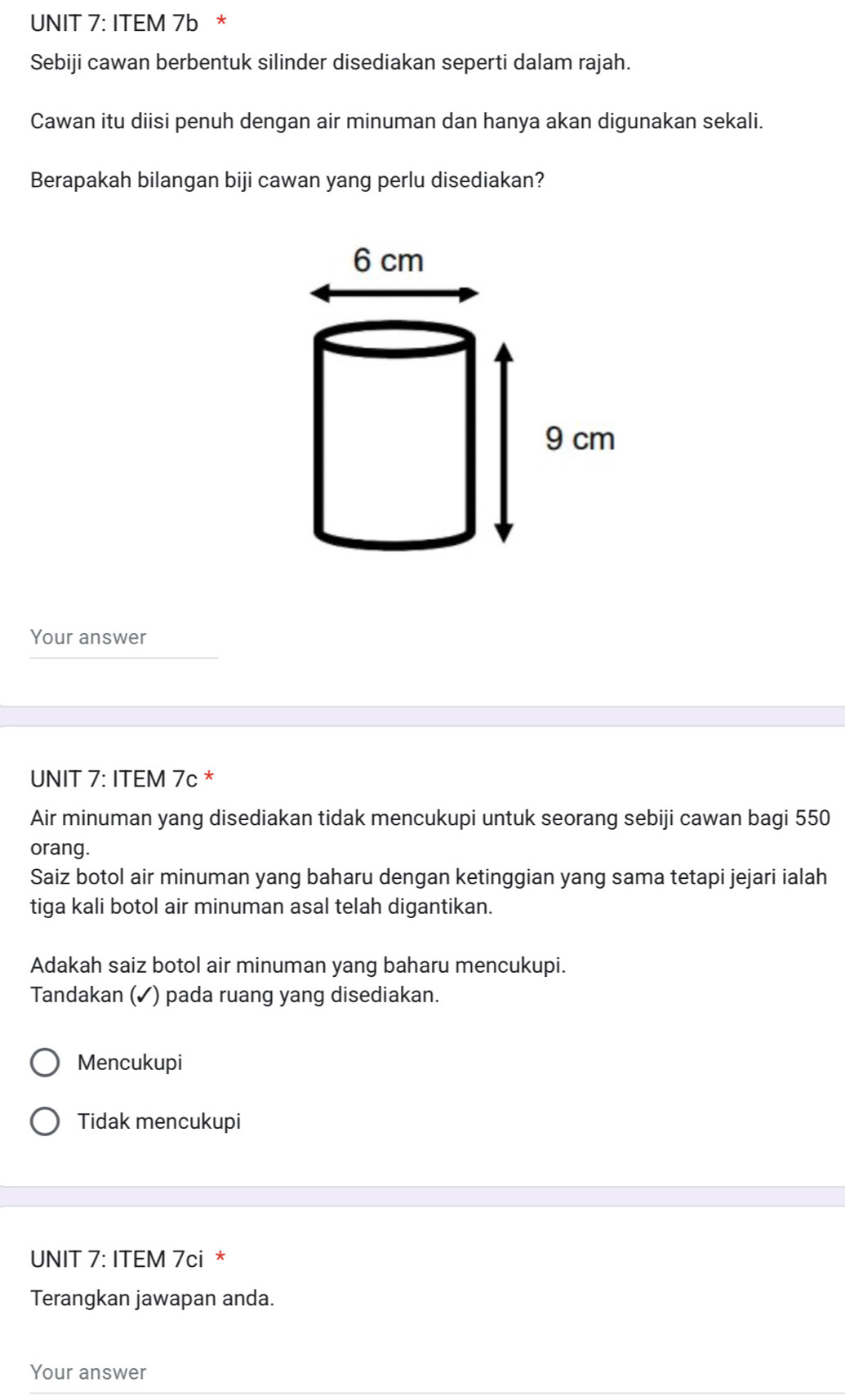 ITEM 7b *
Sebiji cawan berbentuk silinder disediakan seperti dalam rajah.
Cawan itu diisi penuh dengan air minuman dan hanya akan digunakan sekali.
Berapakah bilangan biji cawan yang perlu disediakan?
Your answer
UNIT 7: ITEM 7c *
Air minuman yang disediakan tidak mencukupi untuk seorang sebiji cawan bagi 550
orang.
Saiz botol air minuman yang baharu dengan ketinggian yang sama tetapi jejari ialah
tiga kali botol air minuman asal telah digantikan.
Adakah saiz botol air minuman yang baharu mencukupi.
Tandakan (✓) pada ruang yang disediakan.
Mencukupi
Tidak mencukupi
UNIT 7: ITEM 7ci *
Terangkan jawapan anda.
Your answer