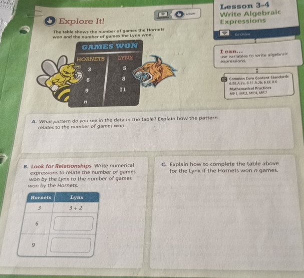 Lesson 3-4
actrd
b Explore It! Write Algebraic
Expressions
The table shows the number of games the Hornets
won and the number of games the Lynx won. ther Crdirio
I can... use variables to write algebraic
expressions.
Common Core Content Standards
6.8.A.2a, 6.EE.A.2b, 6.EE.8.6
MP.1, MP.2, MP.4, MP.7 Mathematical Practices
A. What pattern do you see in the data in the table? Explain how the pattern
relates to the number of games won.
B. Look for Relationships Write numerical C. Explain how to complete the table above
expressions to relate the number of games for the Lynx if the Hornets won n games.
won by the Lynx to the number of games
won by the Hornets.