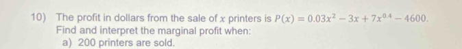 The profit in dollars from the sale of x printers is P(x)=0.03x^2-3x+7x^(0.4)-4600. 
Find and interpret the marginal profit when: 
a) 200 printers are sold.