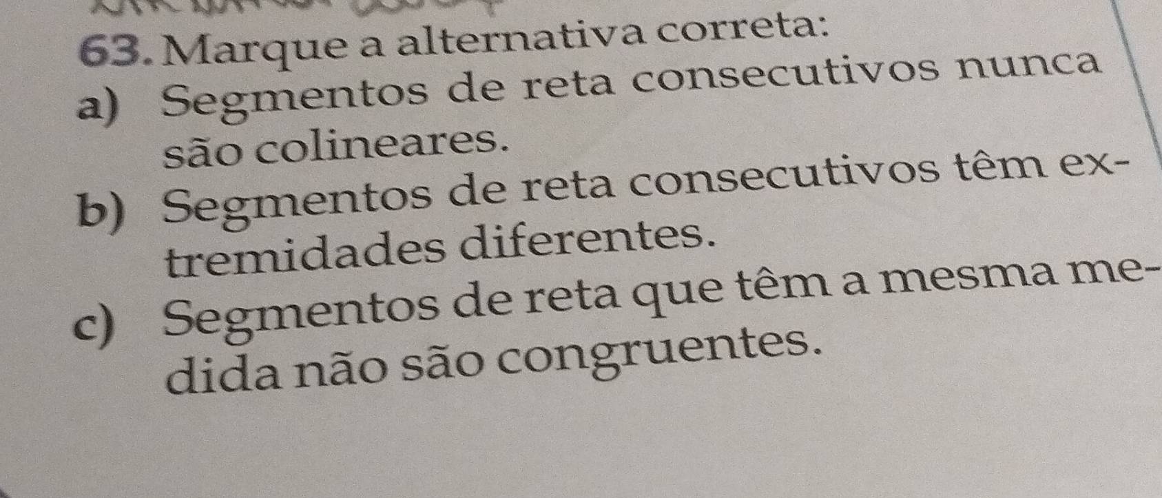 Marque a alternativa correta:
a) Segmentos de reta consecutivos nunca
são colineares.
b) Segmentos de reta consecutivos têm ex-
tremidades diferentes.
c) Segmentos de reta que têm a mesma me-
dida não são congruentes.