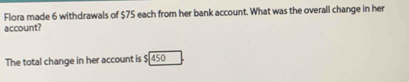 Flora made 6 withdrawals of $75 each from her bank account. What was the overall change in her 
account? 
The total change in her account is $ 450