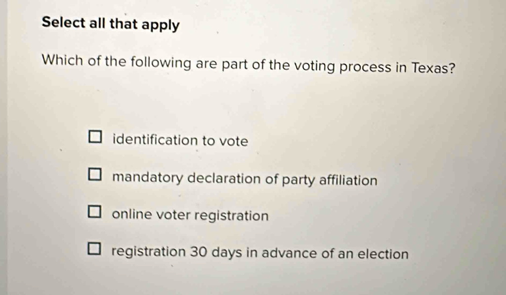 Select all that apply
Which of the following are part of the voting process in Texas?
identification to vote
mandatory declaration of party affiliation
online voter registration
registration 30 days in advance of an election