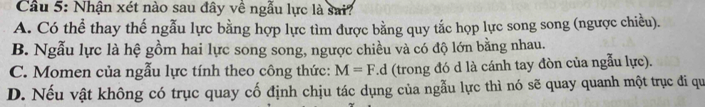 Nhận xét nào sau đây về ngẫu lực là sai?
A. Có thể thay thế ngẫu lực bằng hợp lực tìm được bằng quy tắc họp lực song song (ngược chiều).
B. Ngẫu lực là hệ gồm hai lực song song, ngược chiều và có độ lớn bằng nhau.
C. Momen của ngẫu lực tính theo công thức: M=F.d (trong đó d là cánh tay đòn của ngẫu lực).
D. Nếu vật không có trục quay cố định chịu tác dụng của ngẫu lực thì nó sẽ quay quanh một trục đi qu