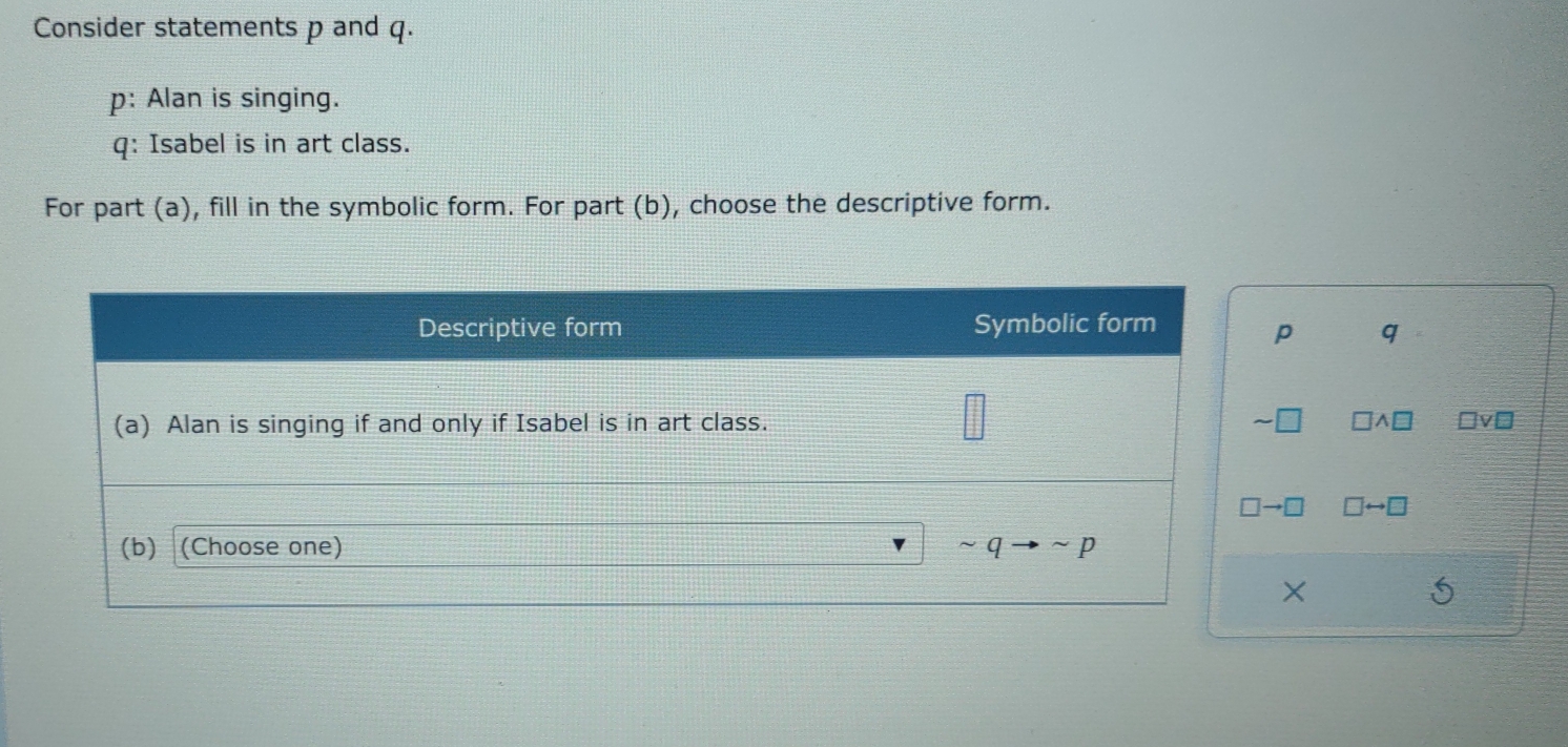 Consider statements p and q.
p: Alan is singing.
q: Isabel is in art class.
For part (a), fill in the symbolic form. For part (b), choose the descriptive form.
q
□ vee □
A
□ rightarrow □