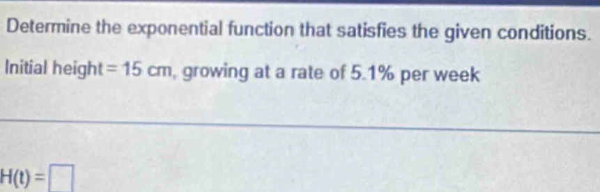 Determine the exponential function that satisfies the given conditions. 
Initial height =15cm , growing at a rate of 5.1% per week
H(t)=□