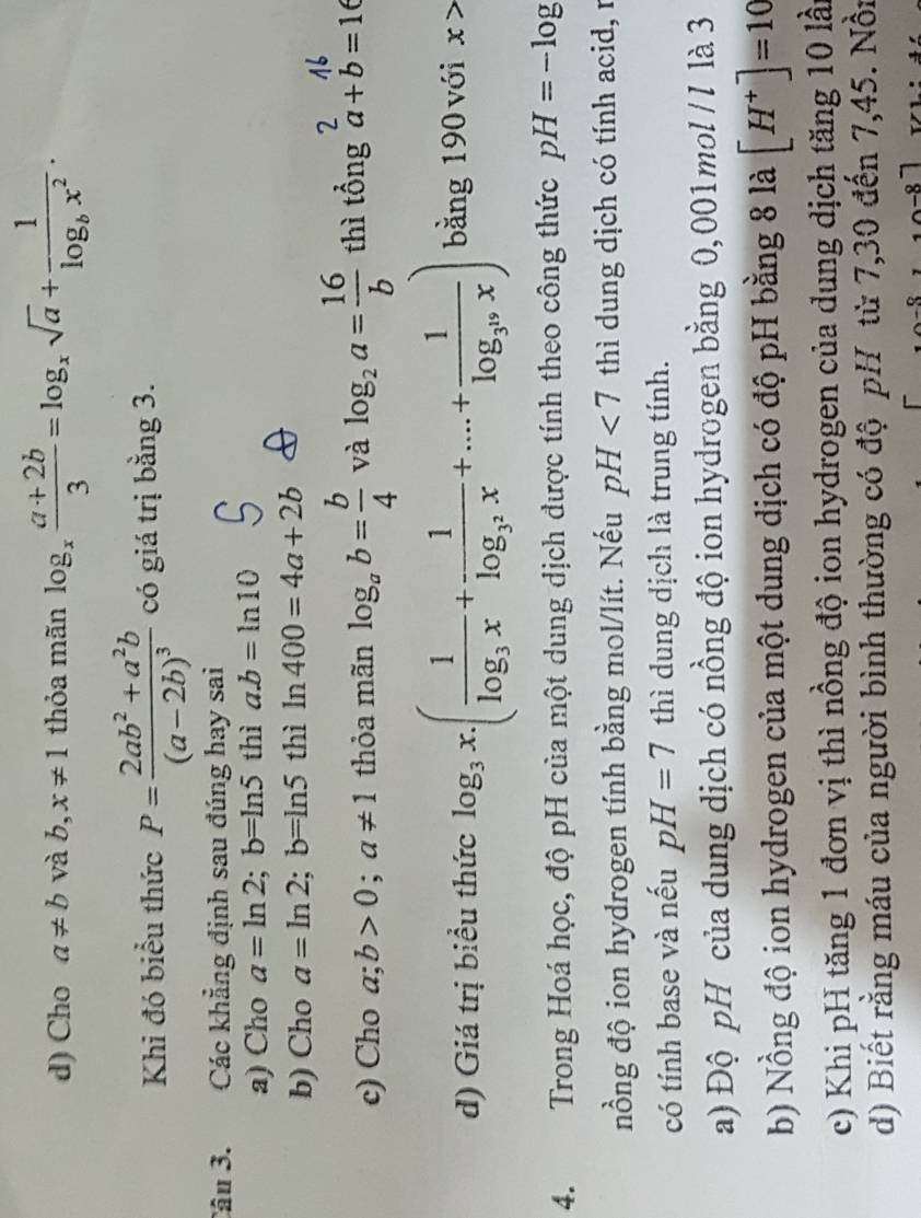 Cho a!= b và b, x!= 1 thỏa mãn log _x (a+2b)/3 =log _xsqrt(a)+frac 1log _bx^2. 
Khi đó biểu thức P=frac 2ab^2+a^2b(a-2b)^3 có giá trị bằng 3. 
Câu 3. Các khẳng định sau đúng hay sai 
a) Cho a=ln 2; b=ln 5 thì a. b=ln 10
b) Cho a=ln 2; b=ln 5 thì ln 400=4a+2b
2 
c) Cho a;b>0; a!= 1 thỏa mãn log _ab= b/4  và log _2a= 16/b  thì tổng a+b=16
d) Giá trị biểu thức log _3x.(frac 1log _3x+frac 1log _3^2x+...+frac 1log _3^nx) bằng 190 với x>
4. Trong Hoá học, độ pH của một dung dịch được tính theo công thức pH=-log
nồng độ ion hydrogen tính bằng mol/lít. Nếu pH<7</tex> thì dung dịch có tính acid, 1 
có tính base và nếu pH=7 thì dung dịch là trung tính. 
a) Độ pH của dung dịch có nồng độ ion hydrogen bằng 0,001mol / I là 3 
b) Nồng độ ion hydrogen của một dung dịch có độ pH bằng 8 là [H^+]=10
c) Khi pH tăng 1 đơn vị thì nồng độ ion hydrogen của dung dịch tăng 10 lầ 
d) Biết rằng máu của người bình thường có độ pH từ 7,30 đến 7,45. Nồn