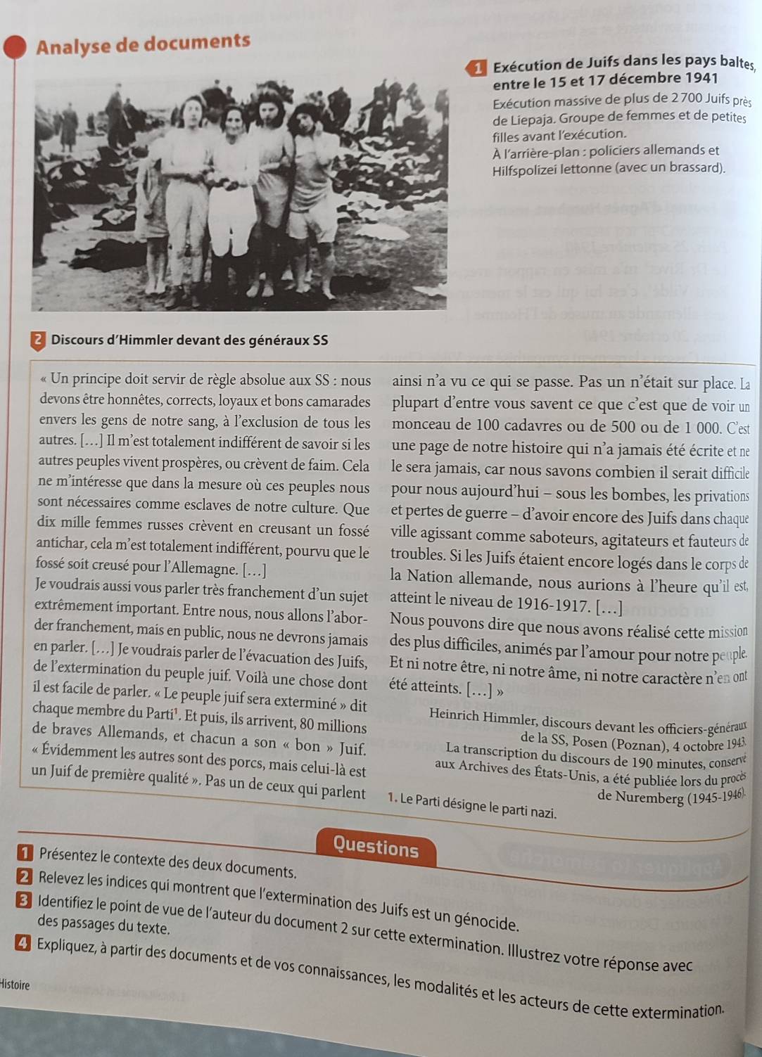 Analyse de documents
e Exécution de Juifs dans les pays baltes,
entre le 15 et 17 décembre 1941
Exécution massive de plus de 2 700 Juifs près
de Liepaja. Groupe de femmes et de petites
filles avant l'exécution.
À l'arrière-plan : policiers allemands et
Hilfspolizei lettonne (avec un brassard).
2 Discours d'Himmler devant des généraux SS
« Un principe doit servir de règle absolue aux SS : nous ainsi n’a vu ce qui se passe. Pas un n'était sur place. La
devons être honnêtes, corrects, loyaux et bons camarades plupart d'entre vous savent ce que c'est que de voir un
envers les gens de notre sang, à l'exclusion de tous les monceau de 100 cadavres ou de 500 ou de 1 000. C'est
autres. […] Il m’est totalement indifférent de savoir si les une page de notre histoire qui n'a jamais été écrite et ne
autres peuples vivent prospères, ou crèvent de faim. Cela le sera jamais, car nous savons combien il serait difficile
ne m’intéresse que dans la mesure où ces peuples nous pour nous aujourd’hui - sous les bombes, les privations
sont nécessaires comme esclaves de notre culture. Que et pertes de guerre - d’avoir encore des Juifs dans chaque
dix mille femmes russes crèvent en creusant un fossé ville agissant comme saboteurs, agitateurs et fauteurs de
antichar, cela m’est totalement indifférent, pourvu que le troubles. Si les Juifs étaient encore logés dans le corps de
fossé soit creusé pour l’Allemagne. […] la Nation allemande, nous aurions à l'heure qu'il est,
Je voudrais aussi vous parler très franchement d’un sujet atteint le niveau de 1916-1917. […]
extrêmement important. Entre nous, nous allons l’abor- Nous pouvons dire que nous avons réalisé cette mission
der franchement, mais en public, nous ne devrons jamais des plus difficiles, animés par l’amour pour notre peuple
en parler. […] Je voudrais parler de l’évacuation des Juifs, Et ni notre être, ni notre âme, ni notre caractère n'en ont
de l’extermination du peuple juif. Voilà une chose dont été atteints. [..] »
il est facile de parler. « Le peuple juif sera exterminé » dit  Heinrich Himmler, discours devant les officiers-généraux
chaque membre du Parti¹. Et puis, ils arrivent, 80 millions
de la SS, Posen (Poznan), 4 octobre 1943
de braves Allemands, et chacun a son « bon » Juif.  La transcription du discours de 190 minutes, conservé
« Évidemment les autres sont des porcs, mais celui-là est  aux Archives des États-Unis, a été publiée lors du procès
un Juif de première qualité ». Pas un de ceux qui parlent 1. Le Parti désigne le parti nazi.
de Nuremberg (1945-1946)
Questions
*  Présentez le contexte des deux documents.
2 Relevez les indices qui montrent que l'extermination des Juifs est un génocide.
des passages du texte.
E  Identifiez le point de vue de l'auteur du document 2 sur cette extermination. Illustrez votre réponse avec
2 9 Expliquez, à partir des documents et de vos connaissances, les modalités et les acteurs de cette extermination.
Histoire