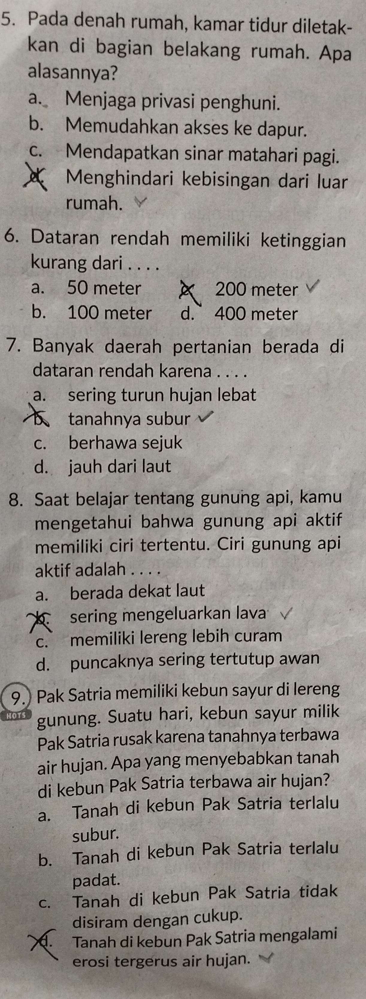 Pada denah rumah, kamar tidur diletak-
kan di bagian belakang rumah. Apa
alasannya?
a. Menjaga privasi penghuni.
b. Memudahkan akses ke dapur.
c. Mendapatkan sinar matahari pagi.
Menghindari kebisingan dari luar
rumah.
6. Dataran rendah memiliki ketinggian
kurang dari . . . .
a. 50 meter × 200 meter
b. 100 meter d. 400 meter
7. Banyak daerah pertanian berada di
dataran rendah karena . . . .
a. sering turun hujan lebat
tanahnya subur
c. berhawa sejuk
d. jauh dari laut
8. Saat belajar tentang gunung api, kamu
mengetahui bahwa gunung api aktif
memiliki ciri tertentu. Ciri gunung api
aktif adalah . . . .
a. berada dekat laut
sering mengeluarkan lava
c. memiliki lereng lebih curam
d. puncaknya sering tertutup awan
9.) Pak Satria memiliki kebun sayur di lereng
gunung. Suatu hari, kebun sayur milik
Pak Satria rusak karena tanahnya terbawa
air hujan. Apa yang menyebabkan tanah
di kebun Pak Satria terbawa air hujan?
a. Tanah di kebun Pak Satria terlalu
subur.
b. Tanah di kebun Pak Satria terlalu
padat.
c. Tanah di kebun Pak Satria tidak
disiram dengan cukup.
d. Tanah di kebun Pak Satria mengalami
erosi tergerus air hujan.