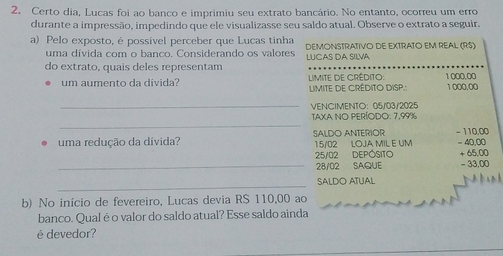 Certo dia, Lucas foi ao banco e imprimiu seu extrato bancário. No entanto, ocorreu um erro 
durante a impressão, impedindo que ele visualizasse seu saldo atual. Observe o extrato a seguir. 
a) Pelo exposto, é possível perceber que Lucas tinha 
uma dívida com o banco. Considerando os valores LUCAS DA SILVA DEMONSTRATIVO DE EXTRATO EM REAL (R$)
do extrato, quais deles representam 
um aumento da dívida? LIMITE DE CRÉDITO: 1 000,00
LIMITE DE CRÉDITO DISP.; 1 000,00
_VENCIMENTO: 05/03/2025
_ 
TAXA NO PERÍODO: 7,99%
SALDO ANTERIOR - 110,00
uma redução da dívida? 15/02 LOJA MIL E UM - 40,00
25/02 DEPÓSITO + 65,00
_ 28/02 SAQUE - 33,00
_ 
SALDO ATUAL 
b) No início de fevereiro, Lucas devia R$ 110,00 ao 
banco. Qual é o valor do saldo atual? Esse saldo ainda 
é devedor?