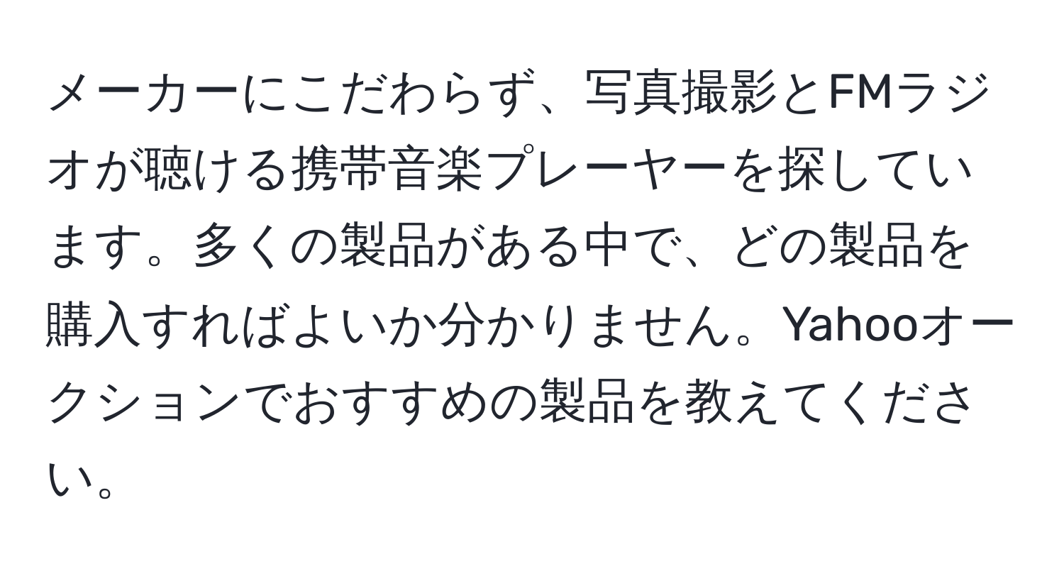 メーカーにこだわらず、写真撮影とFMラジオが聴ける携帯音楽プレーヤーを探しています。多くの製品がある中で、どの製品を購入すればよいか分かりません。Yahooオークションでおすすめの製品を教えてください。