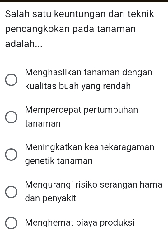 Salah satu keuntungan dari teknik
pencangkokan pada tanaman
adalah...
Menghasilkan tanaman dengan
kualitas buah yang rendah
Mempercepat pertumbuhan
tanaman
Meningkatkan keanekaragaman
genetik tanaman
Mengurangi risiko serangan hama
dan penyakit
Menghemat biaya produksi