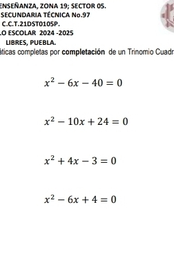 ENSEÑANZA, ZONA 19; SECTOR 05.
SECUNDARIA TÉCNICA Nº.97
C.C.T.21DST0105P.
LO ESCOLAR 2024 -2025
LIBRES, PUEBLA.
áticas completas por completación de un Trinomio Cuadr
x^2-6x-40=0
x^2-10x+24=0
x^2+4x-3=0
x^2-6x+4=0