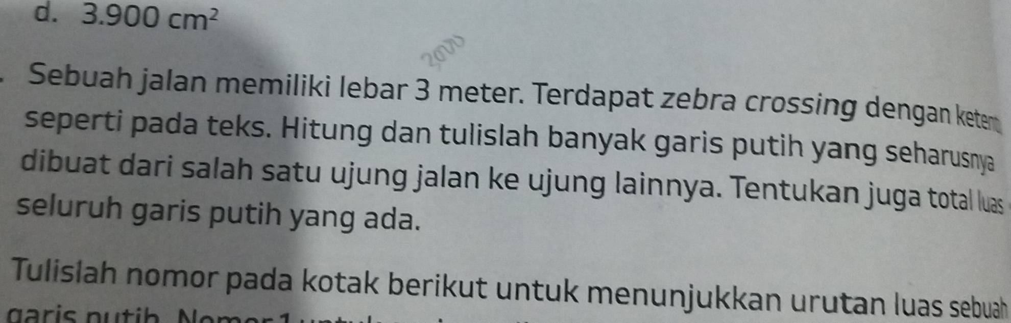 3.900cm^2
Sebuah jalan memiliki lebar 3 meter. Terdapat zebra crossing dengan ketem 
seperti pada teks. Hitung dan tulislah banyak garis putih yang seharusnya 
dibuat dari salah satu ujung jalan ke ujung lainnya. Tentukan juga total luas 
seluruh garis putih yang ada. 
Tulislah nomor pada kotak berikut untuk menunjukkan urutan luas sebuah