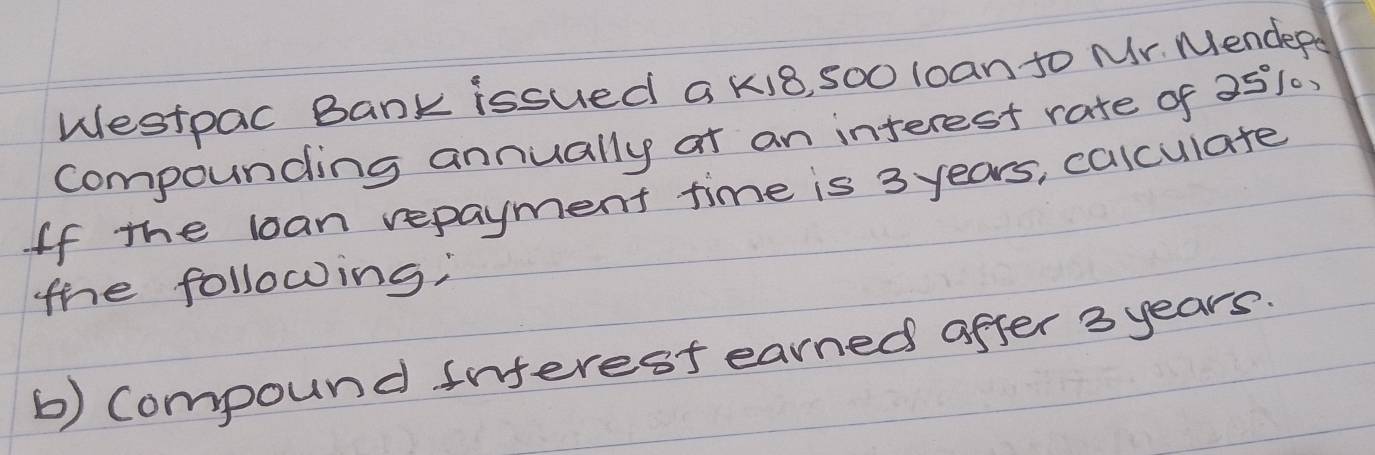 Westpac Bank issued a k18, 5O0 loan to Mr. Mendepa 
compounding annually at an interest rate of 251, 
If the loan repayment time is 3 years, calculate 
the following; 
b) Compound inferest earned after 3 years.