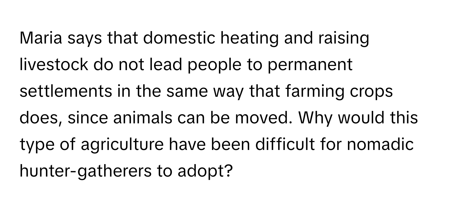 Maria says that domestic heating and raising livestock do not lead people to permanent settlements in the same way that farming crops does, since animals can be moved. Why would this type of agriculture have been difficult for nomadic hunter-gatherers to adopt?