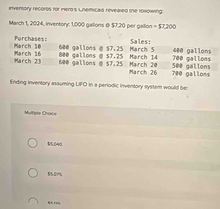 inventory records for Herd's Chemicals revealed the following:
March 1, 2024, inventory: 1,000 gallons @ $7.20 per gallon = $7,200
Ending inventory assuming LIFO in a periodic inventory system would be:
Multiple Choice
$5,040.
$5.075