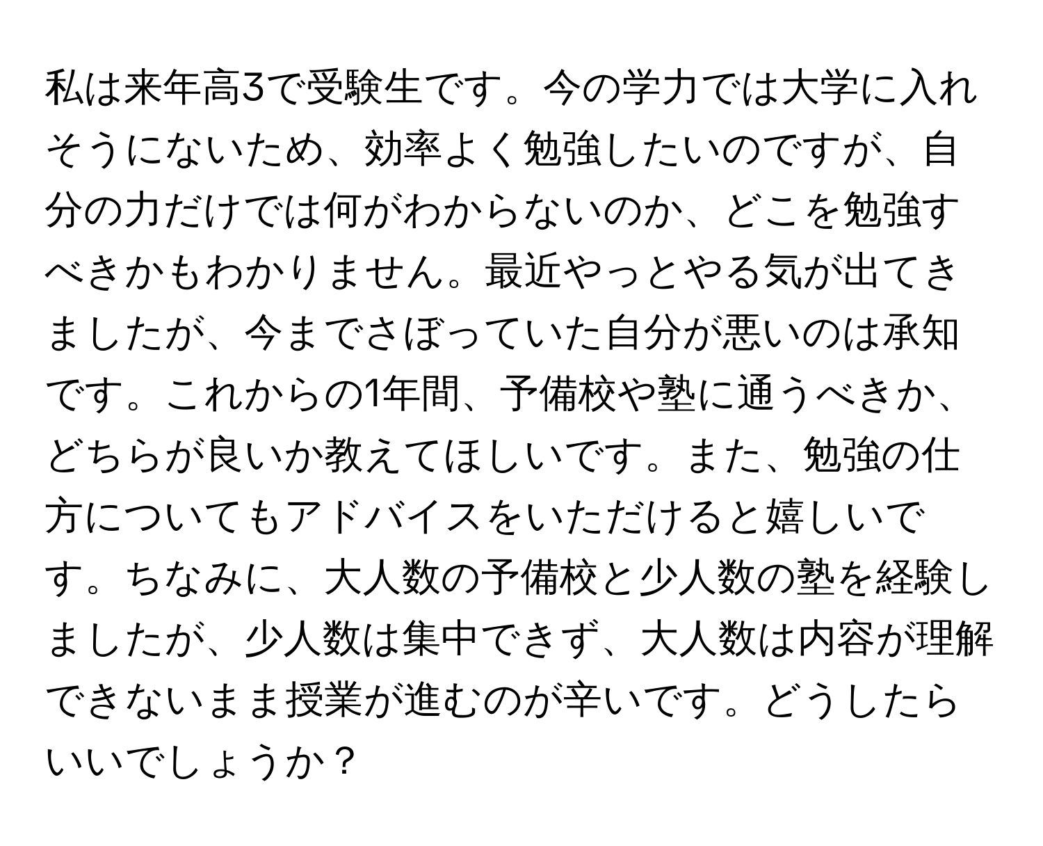 私は来年高3で受験生です。今の学力では大学に入れそうにないため、効率よく勉強したいのですが、自分の力だけでは何がわからないのか、どこを勉強すべきかもわかりません。最近やっとやる気が出てきましたが、今までさぼっていた自分が悪いのは承知です。これからの1年間、予備校や塾に通うべきか、どちらが良いか教えてほしいです。また、勉強の仕方についてもアドバイスをいただけると嬉しいです。ちなみに、大人数の予備校と少人数の塾を経験しましたが、少人数は集中できず、大人数は内容が理解できないまま授業が進むのが辛いです。どうしたらいいでしょうか？