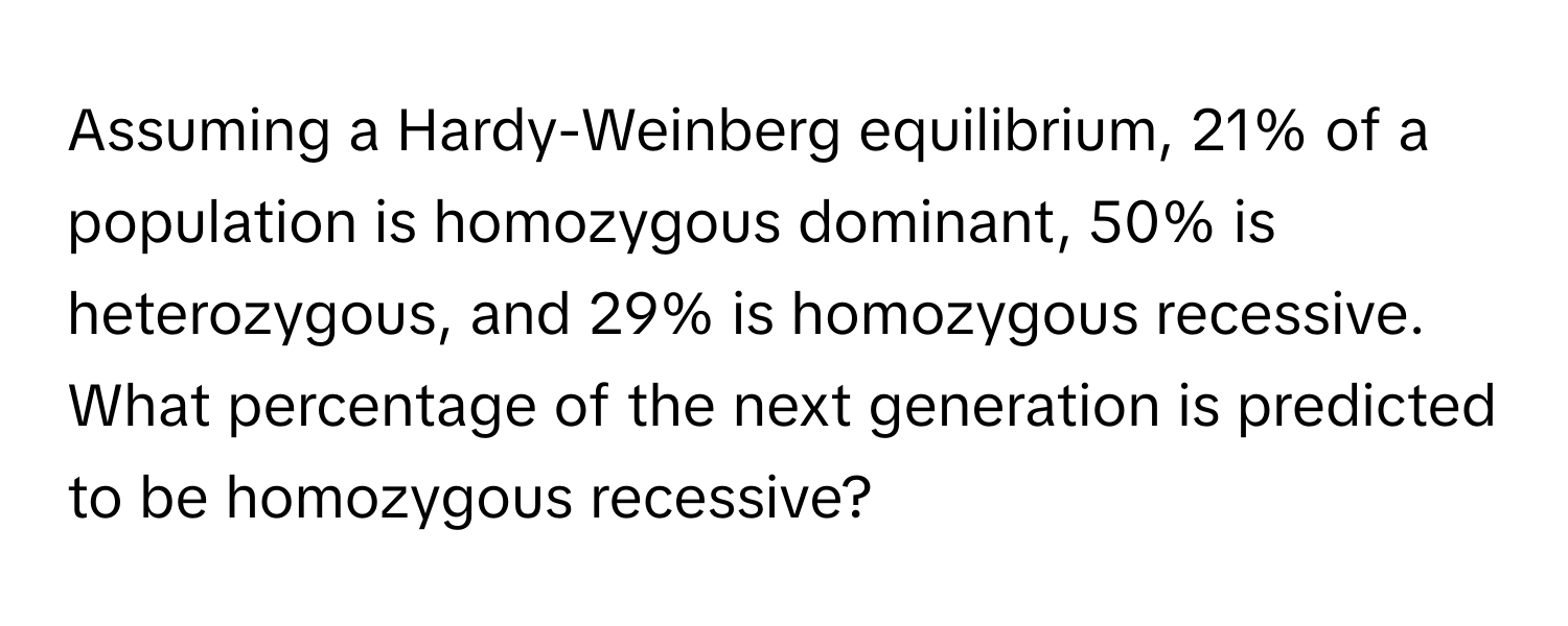 Assuming a Hardy-Weinberg equilibrium, 21% of a population is homozygous dominant, 50% is heterozygous, and 29% is homozygous recessive. What percentage of the next generation is predicted to be homozygous recessive?