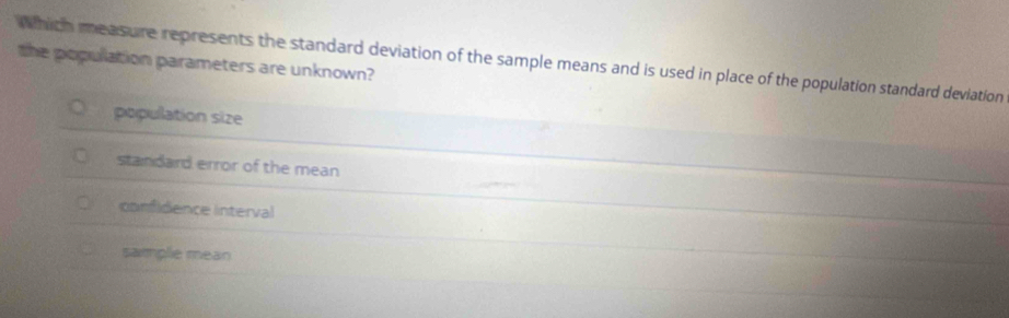 which measure represents the standard deviation of the sample means and is used in place of the population standard deviation
the population parameters are unknown?
population size
standard error of the mean
confidence interval
samplie mean