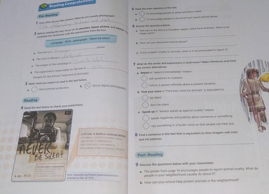 Reading Comprehensic
5 Mark the main objective of the text
a. C To encourage people to adopt animals in need.
Pre-Reading
_
b. C To encourage people to document and report animal abuse.
How often do you take photos? What do you usually photograph?
Before reading the text, focus on its structure, layout, picture, and source. The 6 Answer the questions below.
complete the sentences with the expressions from the box._
a. The man in the text is a Canadian rapper called Kevin Brereton. What is his
stage name?
_
campaign - PETA - photograph - "Never be silent"
b. How can you document animal abuse?
_
_
a. The text is a_ poster
c. If you suspect cruelty to animals, when is it recommended to report it?
b. The man is taking a
c. The slogan of the campaign is _ What do the words and expressions in bold mean? Make inferences and mark
d. The organization responsible for the text is_
the correct alternatives
(People for the Ethical Treatment of Animals). a. Report in "report it immediately” means
3 Mark what you expect to read in the text below. ask questions to a person.
a. About animal protection b. About digital photography inform a person officially about a present situation
b. Find your voice in "Find your voice for animals" is equivalent to
be silent.
Reading
4 Read the text below to check your predictions. don't be silent.
c. Speak up in “always speak up against cruelty” means
speak negatively and publicly about someone or something.
say something in a louder voice so that people can hear you.
8 Find a sentence in the text that is equivalent to Uma imagem vale mais
A PICTURE IS WORTH A THOUSAND WORDS.
DOCUMENT SUSPECTED ANIMAL aBUSE
AND REPORT IT IMMEDIATELY que mil palavras.
FIND YOUR VOICE FOR ANIMALS.
AND ALWAYS SPEAK UP AGAINST CRUELTY
Post-Reading
a pictube is bortv a thorsabo novs 9 Discuss the questions below with your classmates.
From: a. The poster from page 16 encourages people to report animal cruelty. What do
ake shat it aacsth
k-os - PcTA Accessed on: Feb. 24, 2019
people in your neighborhood usually do about it?
b. How can your school help protect animals in the neighborhood?