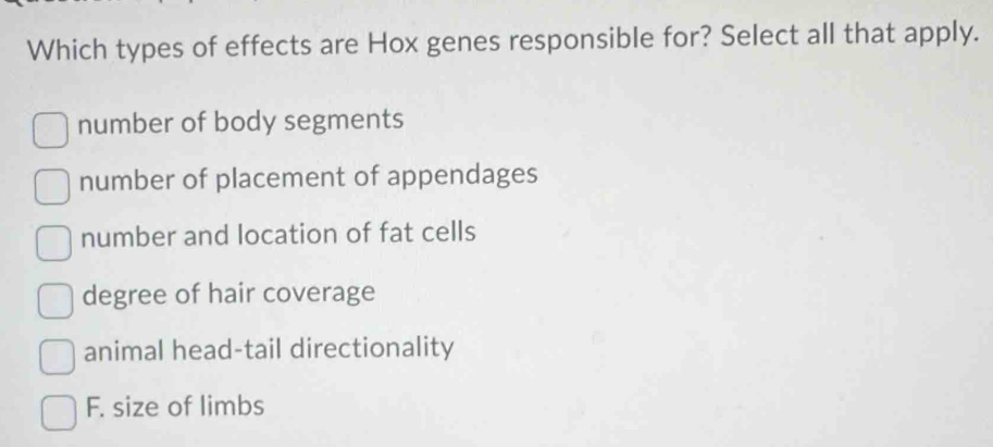 Which types of effects are Hox genes responsible for? Select all that apply.
number of body segments
number of placement of appendages
number and location of fat cells
degree of hair coverage
animal head-tail directionality
F. size of limbs