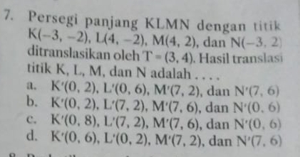 Persegi panjang KLMN dengan titik
K(-3,-2), L(4,-2), M(4,2) , dan N(-3,2)
ditranslasikan oleh T=(3,4). Hasil translasi
titik K, L, M, dan N adalah . . . .
a. K'(0,2), L'(0,6), M'(7,2) , dan N'(7,6)
b. K'(0,2), L'(7,2), M'(7,6) , dan N'(0,6)
c. K'(0,8), L'(7,2), M'(7,6) , dan N'(0,6)
d. K'(0,6), L'(0,2), M'(7,2) , dan N'(7,6)