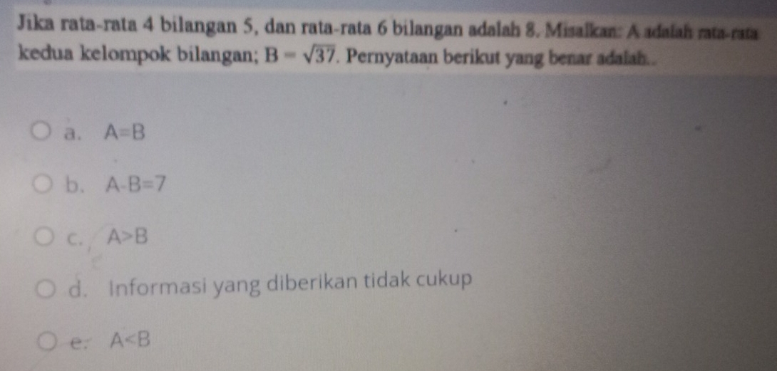 Jika rata-rata 4 bilangan 5, dan rata-rata 6 bilangan adalah 8. Misalkan: A adaiah rata-rata
kedua kelompok bilangan; B=sqrt(37). Pernyataan berikut yang benar adaiah..
a. A=B
b. A-B=7
C. A>B
d. Informasi yang diberikan tidak cukup
e. A