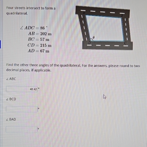 Four streets intersect to form a 
quadrilateral.
∠ ADC=86
AB=202m
BC=57m
CD=215m
AD=67m
Find the other three angles of the quadrilateral. For the answers, please round to two 
decimal places, if applicable.
∠ ABC
48.42
∠ BCD
∠ BAD