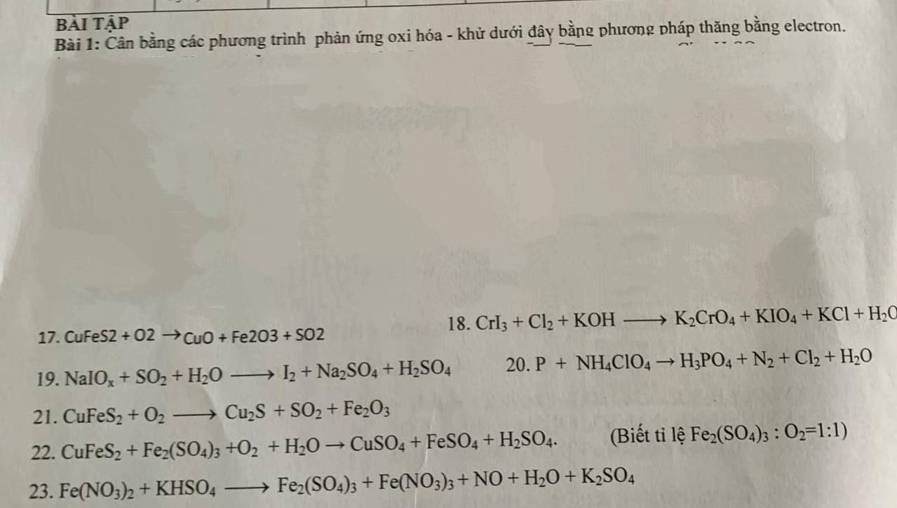 bài tập 
Bài 1: Cân bằng các phương trình phản ứng oxi hóa - khử dưới đây bằng phương pháp thăng bằng electron. 
18. CrI_3+Cl_2+KOHto K_2CrO_4+KIO_4+KCl+H_2C
17. CuFeS2+O2to CuO+Fe2O3+SO2
19. NaIO_x+SO_2+H_2Oto I_2+Na_2SO_4+H_2SO_4 20. P+NH_4ClO_4to H_3PO_4+N_2+Cl_2+H_2O
21. CuFeS_2+O_2to Cu_2S+SO_2+Fe_2O_3
22. CuFeS_2+Fe_2(SO_4)_3+O_2+H_2Oto CuSO_4+FeSO_4+H_2SO_4. (Biết tỉ lệ Fe_2(SO_4)_3:O_2=1:1)
23. Fe(NO_3)_2+KHSO_4to Fe_2(SO_4)_3+Fe(NO_3)_3+NO+H_2O+K_2SO_4