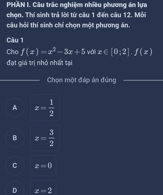 PHÀN I. Câu trắc nghiệm nhiều phương án lựa
chọn. Thí sinh trả lời từ câu 1 đến câu 12. Mỗi
câu hỏi thí sinh chỉ chọn một phương án.
Câu 1
Cho f(x)=x^2-3x+5 với x∈ [0;2].f(x)
đạt giá trị nhỏ nhất tại
Chọn một đáp án đúng
A x= 1/2 
B x= 3/2 
C x=0
D x=2