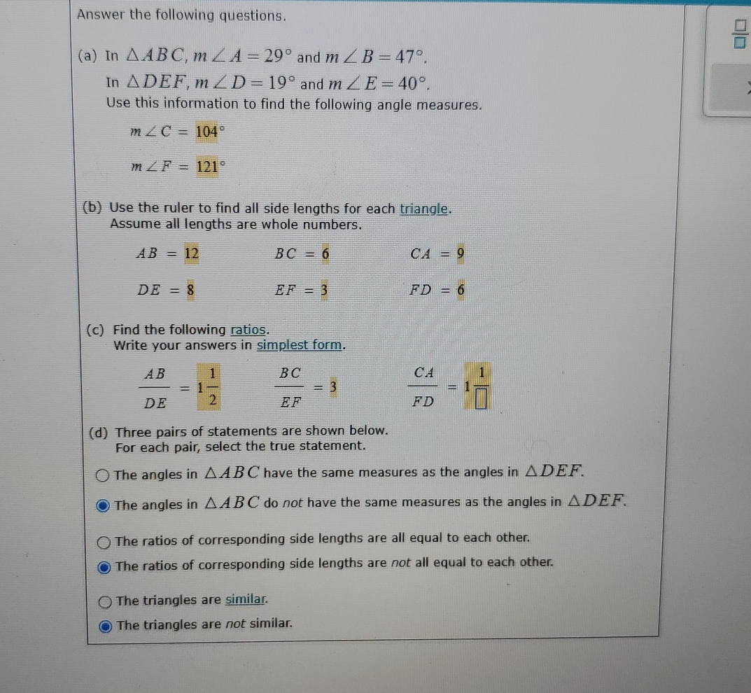 Answer the following questions.
 □ /□  
(a) In △ ABC, m∠ A=29° and m∠ B=47°. 
In △ DEF, m∠ D=19° and m∠ E=40°. 
Use this information to find the following angle measures.
m∠ C=104°
m∠ F=121°
(b) Use the ruler to find all side lengths for each triangle.
Assume all lengths are whole numbers.
AB=12
BC=6
CA=9
DE=8
EF=3
FD=6
(c) Find the following ratios.
Write your answers in simplest form.
 AB/DE =1 1/2   BC/EF =3  CA/FD =1 1/□  
(d) Three pairs of statements are shown below.
For each pair, select the true statement.
The angles in △ ABC have the same measures as the angles in △ DEF.
The angles in △ ABC do not have the same measures as the angles in △ DEF.
The ratios of corresponding side lengths are all equal to each other.
The ratios of corresponding side lengths are not all equal to each other.
The triangles are similar.
The triangles are not similar.