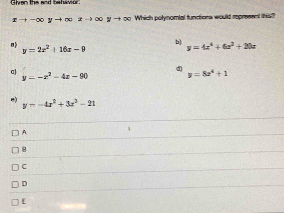 Given the end behavior:
xto -∈fty yto ∈fty xto ∈fty yto → ∞ Which polynomial functions would represent this?
b) y=4x^4+6x^2+20x
a) y=2x^2+16x-9
d)
c) y=-x^2-4x-90
y=8x^4+1
e) y=-4x^2+3x^3-21
A
B
C
D
E