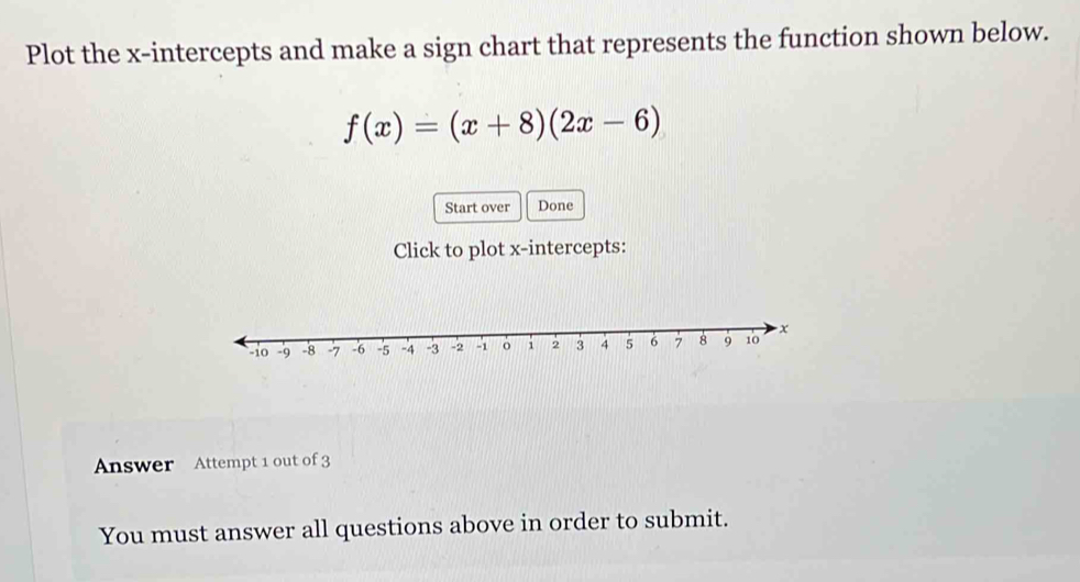 Plot the x-intercepts and make a sign chart that represents the function shown below.
f(x)=(x+8)(2x-6)
Start over Done 
Click to plot x-intercepts: 
Answer Attempt 1 out of 3 
You must answer all questions above in order to submit.