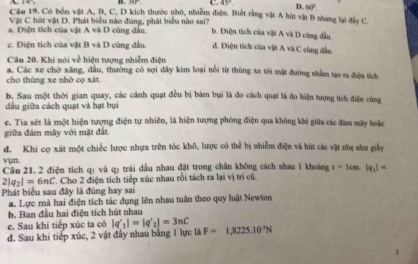 30°. C. 45°.
D. 60°.
Câu 19. Có bốn vật A, B, C, D kích thước nhỏ, nhiễm điện. Biết rằng vật A hút vật B nhưng lại đây C.
Vật C hút vật D. Phát biểu nào đúng, phát biểu nào sai? b. Điện tích của vật A và D cùng đầu.
a. Điện tích của vật A và D cùng dấu.
c. Điện tích của vật B và D cùng dấu.
d. Điện tích của vật A và C cùng dấu.
Câu 20. Khi nói về hiện tượng nhiễm điện
a. Các xe chở xăng, đầu, thường có sợi dây kim loại nổi từ thùng xe tới mặt đường nhằm tạo ra điện tích
cho thùng xe nhờ cọ xát.
b. Sau một thời gian quay, các cánh quạt đều bị bám bụi là do cách quạt là do hiện tượng tích điện cùng
dấu giữa cách quạt và hạt bụi
e. Tia sét là một hiện tượng điện tự nhiên, là hiện tượng phóng điện qua không khí giữa các đám mây hoặc
giữa đám mây với mặt đất.
d. Khi cọ xát một chiếc lược nhựa trên tóc khô, lược có thể bị nhiễm điện và hút các vật nhẹ như giấy
vụn.
Câu 21. 2 điện tích q1 và q2 trái dấu nhau đặt trong chân không cách nhau l khoảng r=1cm.|q_1|=
2|q_2|=6nC T. Cho 2 điện tích tiếp xúc nhau rồi tách ra lại vị trí cũ.
Phát biểu sau đây là đúng hay sai
a. Lực mà hai điện tích tác dụng lên nhau tuân theo quy luật Newton
b. Ban đầu hai điện tích hút nhau
c. Sau khi tiếp xúc ta có |q'_1|=|q'_2|=3nC
d. Sau khi tiếp xúc, 2 vật đầy nhau bằng 1 lực là F=1,8225.10^(-3)N
2