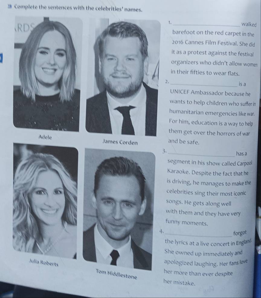 Complete the sentences with the celebrities' names. 
1. 
walked 
barefoot on the red carpet in the 
2016 Cannes Film Festival. She did 
it as a protest against the festival 
organizers who didn't allow women 
in their fifties to wear flats. 
2. 
_is a 
UNICEF Ambassador because he 
wants to help children who suffer in 
humanitarian emergencies like war. 
For him, education is a way to help 
them get over the horrors of war 
Adele James Corden and be safe. 
3. 
_has a 
segment in his show called Carpool 
Karaoke. Despite the fact that he 
is driving, he manages to make the 
celebrities sing their most iconic 
songs. He gets along well 
with them and they have very 
funny moments. 
4、 
_forgot 
the lyrics at a live concert in England. 
She owned up immediately and 
apologized laughing. Her fans love 
her more than ever despite 
Tom Hiddlestone 
her mistake.