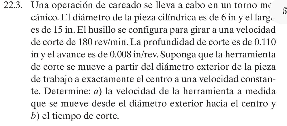 Una operación de careado se lleva a cabo en un torno m² 5
cánico. El diámetro de la pieza cilíndrica es de 6 in y el larg. 
es de 15 in. El husillo se configura para girar a una velocidad 
de corte de 180 rev/min. La profundidad de corte es de 0.110
in y el avance es de 0.008 in /rev. Suponga que la herramienta 
de corte se mueve a partir del diámetro exterior de la pieza 
de trabajo a exactamente el centro a una velocidad constan- 
te. Determine: @) la velocidad de la herramienta a medida 
que se mueve desde el diámetro exterior hacia el centro y
b) el tiempo de corte.