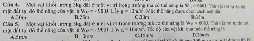 Một vật khối lượng 3kg đặt ở một vị trí trọng trường mà có thế năng là W_11=600J. Thả vật rơi tự do tới
mặt đất tại đó thế năng của vật là W_t2=-900J Lấy g=10m/s^2. Mốc thế năng được chọn cách mặt đất
A. 20m B. 25m C. 30m D. 35m
Câu 5. Một vật khối lượng 3kg đặt ở một vị trí trọng trường mà có thế năng là W_11=600J. Thả vật rơi tự do tới
mặt đất tại đó thế năng của vật là W_12=-900J Lấy g=10m/s^2. Tốc độ của vật khi qua mốc thế năng là
A. 5m/s B. 10m/s C. 15m/s D. 20m/s
l v ớ i mặt đường thì hi