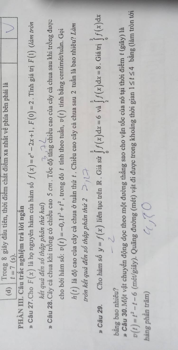 (d) Trong 8 giây đầu tiên, thời điểm chất điểm xa nhất về phía bên phải là
t=7(s). 
PHÀN III. Câu trắc nghiệm trả lời ngắn
» Câu 27. Cho F(x) là họ nguyên hàm của hàm số f(x)=e^x-2x+1, F(0)=2. Tính giá trị F(1) (làm tròn
kết quả đến số thập phân thứ hai)
* Câu 28.Cây cà chua khi trồng có chiều cao 5 cm. Tốc độ tăng chiều cao của cây cà chua sau khi trồng được
cho bởi hàm số: v(t)=-0, 1t^3+t^2 , trong đó t tính theo tuần, v(t) tính bằng centimét/tuần. Gọi
h(t) là độ cao của cây cà chua ở tuần thứ t . Chiều cao cây cà chua sau 2 tuần là bao nhiêu? Làm
tròn kết quả đến số thập phân thứ 2
Câu 29. Cho hàm số y=f(x) liên tục trên R. Giả sử ∈tlimits _0^(5f(x)dx=6 và ∈tlimits _2^5f(x)dx=8. Giá trị ∈tlimits _0^2f(x)dx
bằng bao nhiêu?
* Cầu 30.Một vật chuyển động dọc theo một đường thẳng sao cho vận tốc của nó tại thời điểm t (giây) là
v(t)=t^2)-t-6 (mét/giây). Quãng đường (mét) vật đi được trong khoảng thời gian 1≤ t≤ 4 bằng (làm tròn tới
hàng phần trăm)