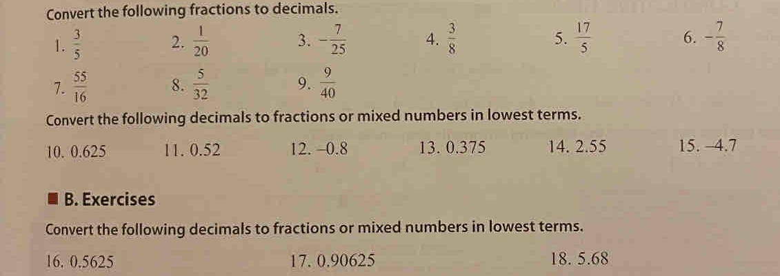 Convert the following fractions to decimals. 
1.  3/5   1/20  3. - 7/25   3/8   17/5  - 7/8 
2. 
4. 
5. 
6. 
7.  55/16   5/32   9/40 
8. 
9. 
Convert the following decimals to fractions or mixed numbers in lowest terms. 
10. 0.625 11. 0.52 12. -0.8 13. 0.375 14. 2.55 15. -4.7
B. Exercises 
Convert the following decimals to fractions or mixed numbers in lowest terms. 
16. 0.5625 17. 0.90625 18. 5.68