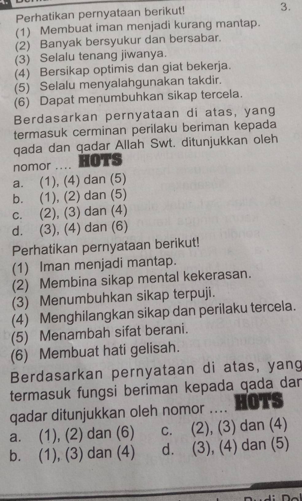 Perhatikan pernyataan berikut!
3.
(1) Membuat iman menjadi kurang mantap.
(2) Banyak bersyukur dan bersabar.
(3) Selalu tenang jiwanya.
(4) Bersikap optimis dan giat bekerja.
(5) Selalu menyalahgunakan takdir.
(6) Dapat menumbuhkan sikap tercela.
Berdasarkan pernyataan di atas, yang
termasuk cerminan perilaku beriman kepada
qada dan qadar Allah Swt. ditunjukkan oleh
nomor .... HOTS
a. (1), (4) dan (5)
b. (1), (2) dan (5)
c. (2), (3) dan (4)
d. (3), (4) dan (6)
Perhatikan pernyataan berikut!
(1) Iman menjadi mantap.
(2) Membina sikap mental kekerasan.
(3) Menumbuhkan sikap terpuji.
(4) Menghilangkan sikap dan perilaku tercela.
(5) Menambah sifat berani.
(6) Membuat hati gelisah.
Berdasarkan pernyataan di atas, yang
termasuk fungsi beriman kepada qada dan
qadar ditunjukkan oleh nomor .... HOTS
a. (1), (2) dan (6) c. (2), (3) dan (4)
b. (1), (3) dan (4) d. (3), (4) dan (5)